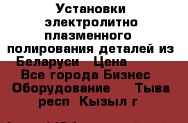 Установки электролитно-плазменного  полирования деталей из Беларуси › Цена ­ 100 - Все города Бизнес » Оборудование   . Тыва респ.,Кызыл г.